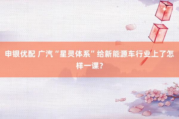 申银优配 广汽“星灵体系”给新能源车行业上了怎样一课？
