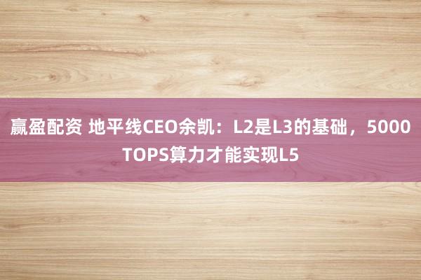 赢盈配资 地平线CEO余凯：L2是L3的基础，5000TOPS算力才能实现L5