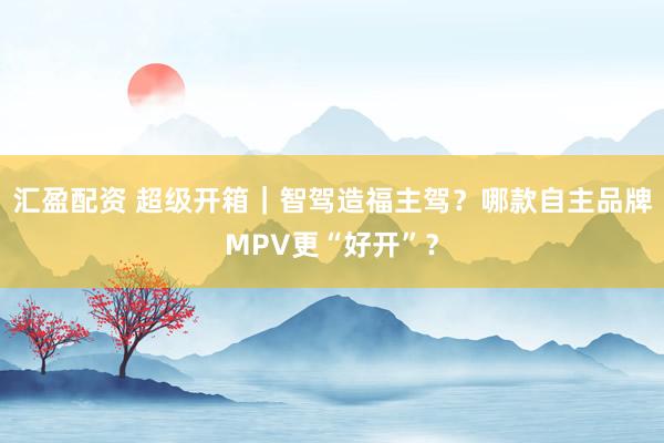 汇盈配资 超级开箱｜智驾造福主驾？哪款自主品牌MPV更“好开”？