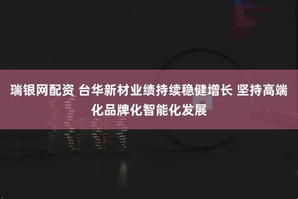 瑞银网配资 台华新材业绩持续稳健增长 坚持高端化品牌化智能化发展