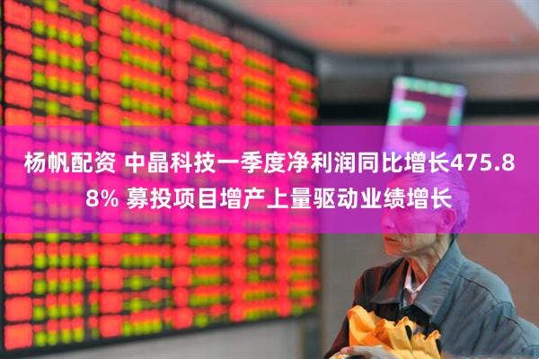 杨帆配资 中晶科技一季度净利润同比增长475.88% 募投项目增产上量驱动业绩增长