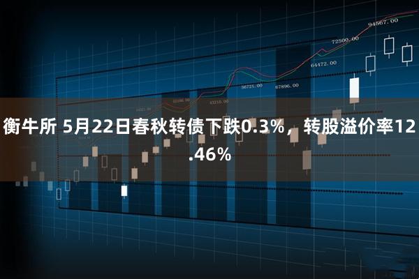 衡牛所 5月22日春秋转债下跌0.3%，转股溢价率12.46%