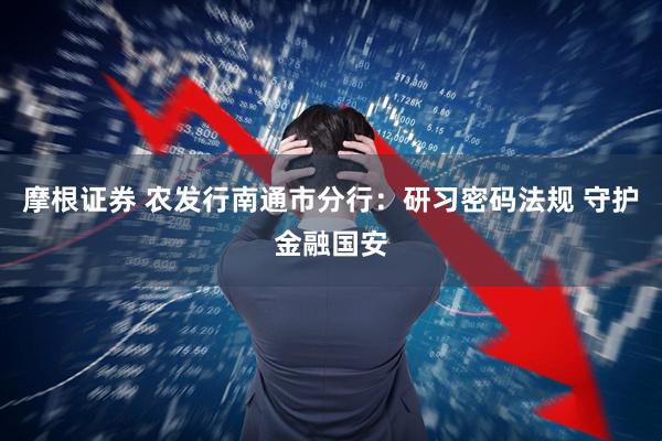 摩根证券 农发行南通市分行：研习密码法规 守护金融国安