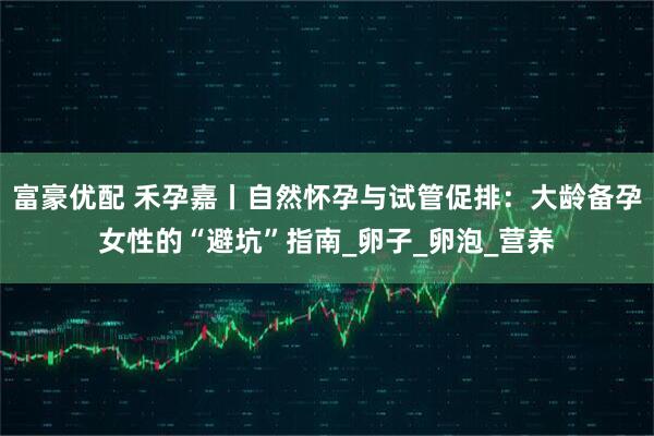 富豪优配 禾孕嘉丨自然怀孕与试管促排：大龄备孕女性的“避坑”指南_卵子_卵泡_营养