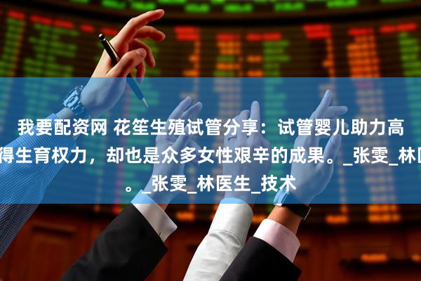 我要配资网 花笙生殖试管分享：试管婴儿助力高龄女性获得生育权力，却也是众多女性艰辛的成果。_张雯_林医生_技术
