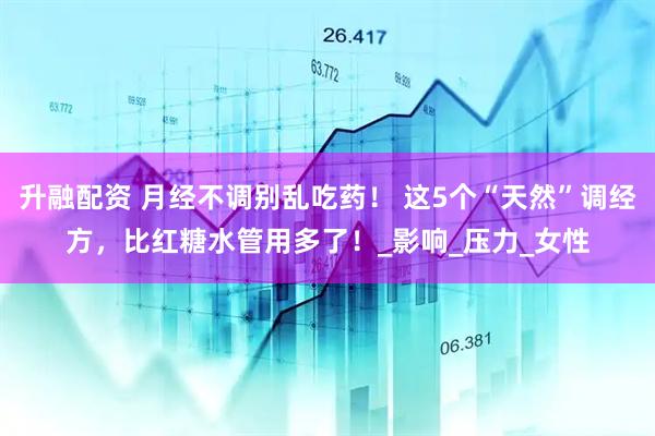 升融配资 月经不调别乱吃药！ 这5个“天然”调经方，比红糖水管用多了！_影响_压力_女性
