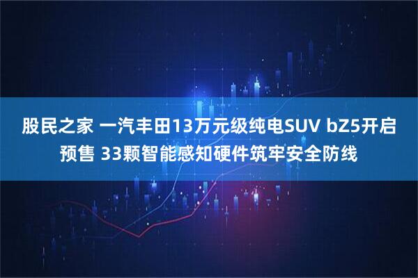 股民之家 一汽丰田13万元级纯电SUV bZ5开启预售 33颗智能感知硬件筑牢安全防线