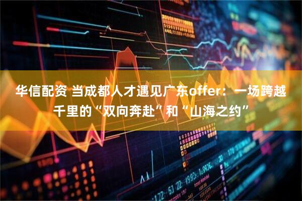 华信配资 当成都人才遇见广东offer：一场跨越千里的“双向奔赴”和“山海之约”