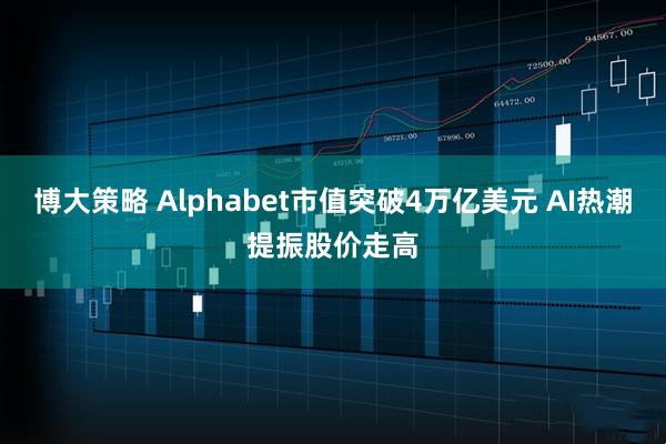 博大策略 Alphabet市值突破4万亿美元 AI热潮提振股价走高
