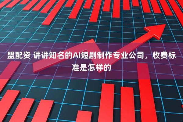 盟配资 讲讲知名的AI短剧制作专业公司，收费标准是怎样的